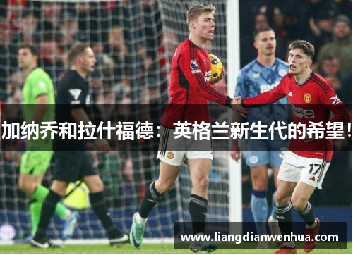 加纳乔和拉什福德：英格兰新生代的希望！
