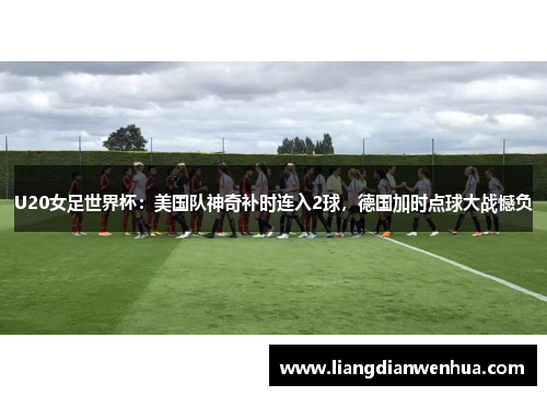 U20女足世界杯：美国队神奇补时连入2球，德国加时点球大战憾负
